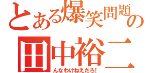 とある爆笑問題の田中裕二（んなわけねえだろ！）