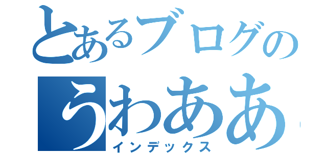 とあるブログのうわあああ（インデックス）