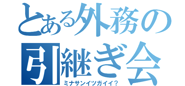 とある外務の引継ぎ会（ミナサンイツガイイ？）