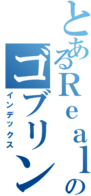 とあるＲｅａｌｉｔｙのゴブリン（インデックス）