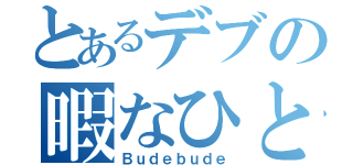 とあるデブの暇なひと時（Ｂｕｄｅｂｕｄｅ）