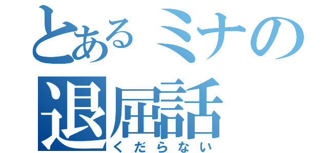 とあるミナの退屈話（くだらない）