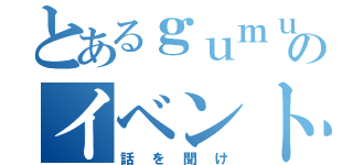 とあるｇｕｍｕのイベント（話を聞け）