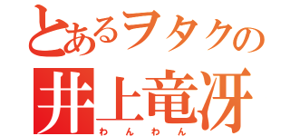 とあるヲタクの井上竜冴（わ  ん  わ  ん）