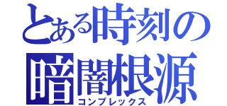 とある時刻の暗闇根源（コンプレックス）