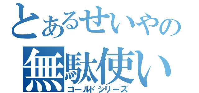 とあるせいやの無駄使い（ゴールドシリーズ）