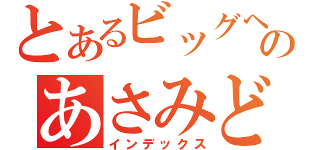 とあるビッグヘッドのあさみどん（インデックス）