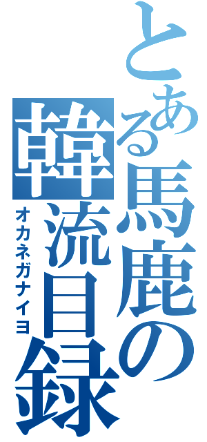 とある馬鹿の韓流目録（オカネガナイヨ）