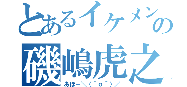 とあるイケメンの磯嶋虎之介（あほー＼（＾ｏ＾）／）