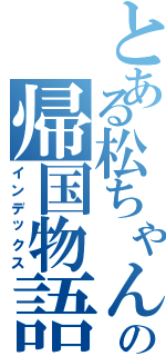 とある松ちゃんの帰国物語（インデックス）