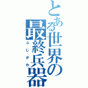 とある世界の最終兵器（ふじかわ）