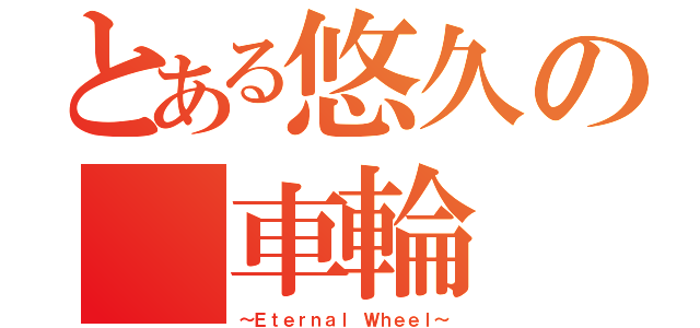 とある悠久の　車輪（～Ｅｔｅｒｎａｌ Ｗｈｅｅｌ～）