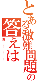 とある激難問題の答えは（お！！！）