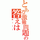 とある激難問題の答えは（お！！！）