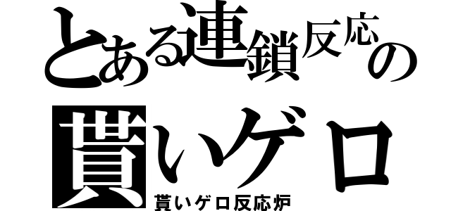 とある連鎖反応の貰いゲロ（貰いゲロ反応炉）