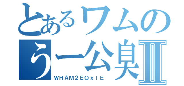 とあるワムのうー公臭Ⅱ（ＷＨＡＭ２ＥＱｘｌＥ ）