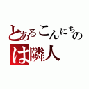 とあるこんにちのは隣人（）