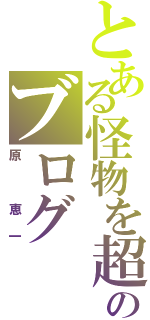 とある怪物を超えた怪物のブログ（原 恵一）