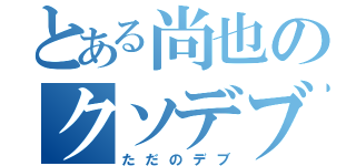 とある尚也のクソデブ（ただのデブ）