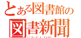 とある図書館の図書新聞（ｌｉｂｒａｒｙ　ｎｅｗｓ）