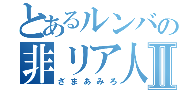 とあるルンバの非リア人Ⅱ（ざまあみろ）