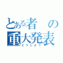 とある者の重大発表（どうしよう）