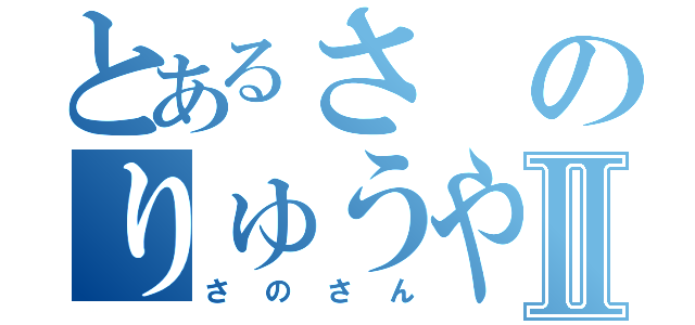 とあるさのりゅうやⅡ（さのさん）