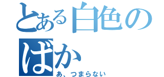 とある白色のばか（あ、つまらない）