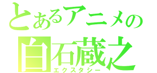 とあるアニメの白石蔵之介（エクスタシー）