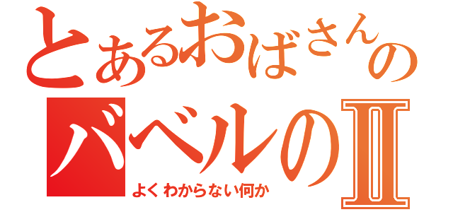 とあるおばさんのバベルの塔Ⅱ（よくわからない何か）