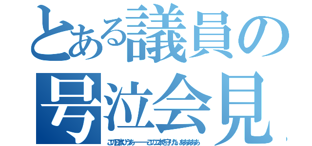 とある議員の号泣会見（この日本ひうあーーーーこの二本を守りたいあああああ）