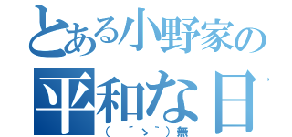 とある小野家の平和な日常（（　´ゝ｀）無）