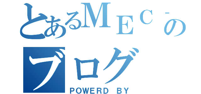 とあるＭＥＣ‐Ⅱ店長のブログ（ＰＯＷＥＲＤ ＢＹ）