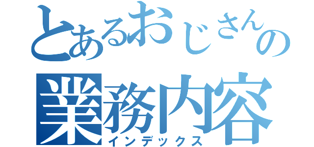 とあるおじさんの業務内容（インデックス）