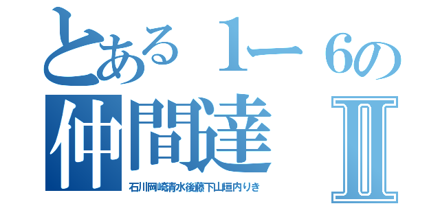 とある１ー６の仲間達Ⅱ（石川岡崎清水後藤下山垣内りき）