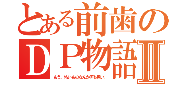 とある前歯のＤＰ物語Ⅱ（もう、怖いものなんか何も無い。）