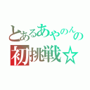 とあるあやのんの初挑戦☆（）