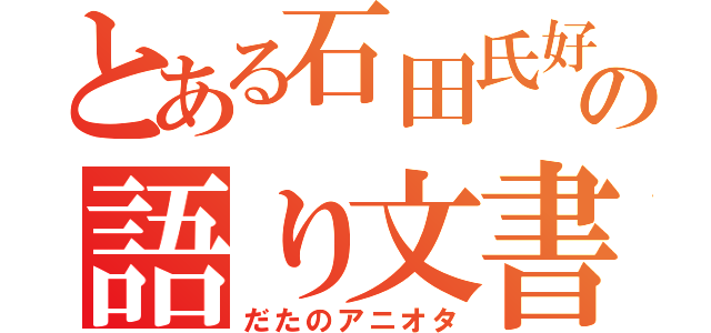 とある石田氏好きのの語り文書（だたのアニオタ）