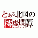 とある北国の樗虚爛譚（チョコランタン）