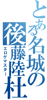 とある名城の後藤陸杜（エロゲマスター）