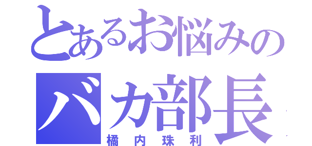 とあるお悩みのバカ部長（橘内珠利）