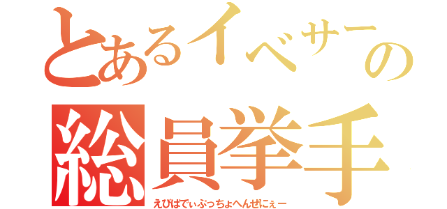 とあるイベサーの総員挙手（えびばでぃぷっちょへんぜにぇー）