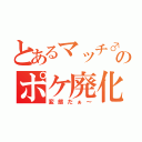 とあるマッチ♂のポケ廃化（変態だぁ～）