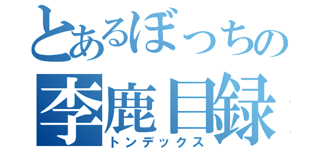 とあるぼっちの李鹿目録（トンデックス）