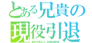 とある兄貴の現役引退（全米が大号泣した、彩兄貴お疲れ様）