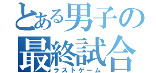 とある男子の最終試合（ラストゲーム）