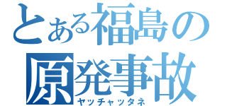 とある福島の原発事故（ヤッチャッタネ）