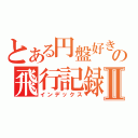 とある円盤好きの飛行記録Ⅱ（インデックス）