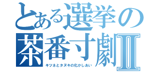 とある選挙の茶番寸劇Ⅱ（キツネとタヌキの化かしあい）