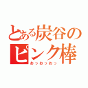 とある炭谷のピンク棒（おっおっおっ）